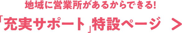 地域に営業所があるからできる!「充実サポート」特設ページ