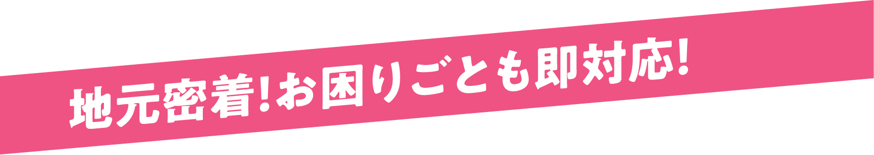 地元密着！お困りごとも即対応！