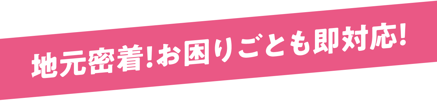 地元密着！お困りごとも即対応！
