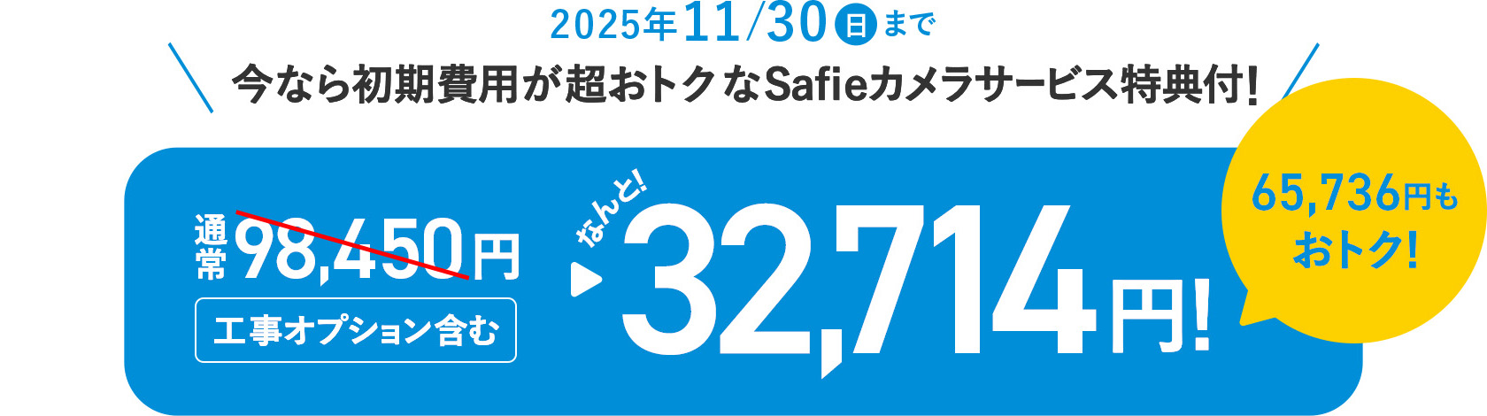 2025年11月30日（日）まで 今なら初期費用が超おトク！Safieカメラサービス特典付！通常98,450円（工事オプション含む）がなんと32,714円！65,736円もおトク！
