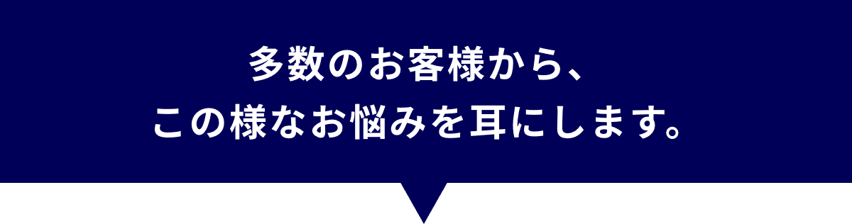 多数のお客様から、この様なお悩みを耳にします。